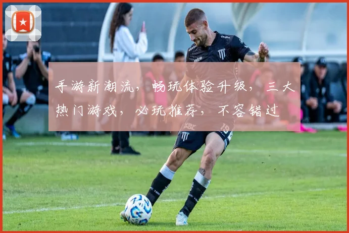 手游新潮流，畅玩体验升级，三大热门游戏，必玩推荐，不容错过