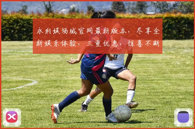 永利娱场城官网最新版本，尽享全新娱乐体验，三重优惠，惊喜不断，不容错过